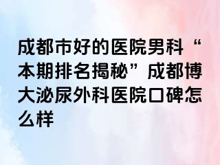 成都市好的医院男科“本期排名揭秘”成都博大泌尿外科医院口碑怎么样