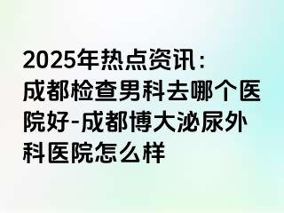 2025年热点资讯：成都检查男科去哪个医院好-成都博大泌尿外科医院怎么样