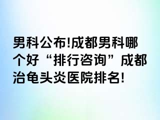 男科公布!成都男科哪个好“排行咨询”成都治龟头炎医院排名!