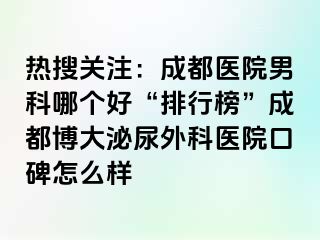 热搜关注：成都医院男科哪个好“排行榜”成都博大泌尿外科医院口碑怎么样