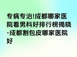 专病专治!成都哪家医院看男科好排行榜揭晓-成都割包皮哪家医院好