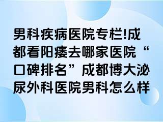男科疾病医院专栏!成都看阳痿去哪家医院“口碑排名”成都博大泌尿外科医院男科怎么样
