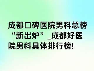 成都口碑医院男科总榜“新出炉”_成都好医院男科具体排行榜!
