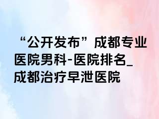 “公开发布”成都专业医院男科-医院排名_成都治疗早泄医院