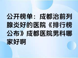 公开榜单：成都治前列腺炎好的医院《排行榜公布》成都医院男科哪家好啊