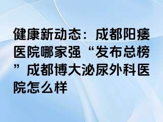 健康新动态：成都阳痿医院哪家强“发布总榜”成都博大泌尿外科医院怎么样