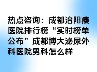 热点咨询：成都治阳痿医院排行榜“实时榜单公布”成都博大泌尿外科医院男科怎么样