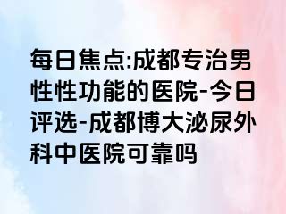 每日焦点:成都专治男性性功能的医院-今日评选-成都博大泌尿外科中医院可靠吗