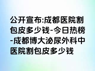 公开宣布:成都医院割包皮多少钱-今日热榜-成都博大泌尿外科中医院割包皮多少钱