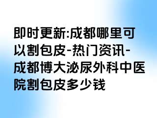 即时更新:成都哪里可以割包皮-热门资讯-成都博大泌尿外科中医院割包皮多少钱