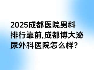 2025成都医院男科排行靠前,成都博大泌尿外科医院怎么样？