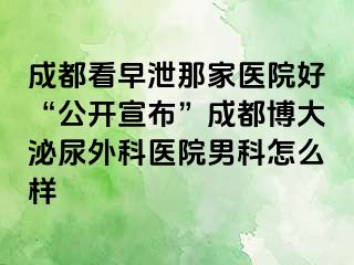 成都看早泄那家医院好“公开宣布”成都博大泌尿外科医院男科怎么样