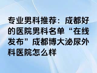 专业男科推荐：成都好的医院男科名单“在线发布”成都博大泌尿外科医院怎么样