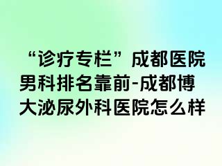 “诊疗专栏”成都医院男科排名靠前-成都博大泌尿外科医院怎么样