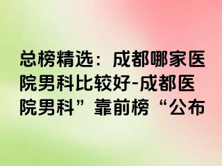 总榜精选：成都哪家医院男科比较好-成都医院男科”靠前榜“公布