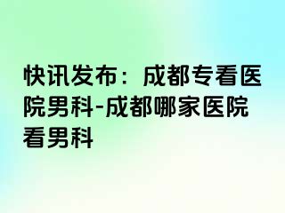 快讯发布：成都专看医院男科-成都哪家医院看男科