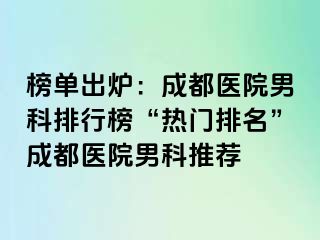 榜单出炉：成都医院男科排行榜“热门排名”成都医院男科推荐