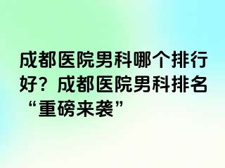 成都医院男科哪个排行好？成都医院男科排名“重磅来袭”