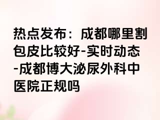热点发布：成都哪里割包皮比较好-实时动态-成都博大泌尿外科中医院正规吗