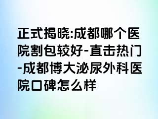 正式揭晓:成都哪个医院割包较好-直击热门-成都博大泌尿外科医院口碑怎么样