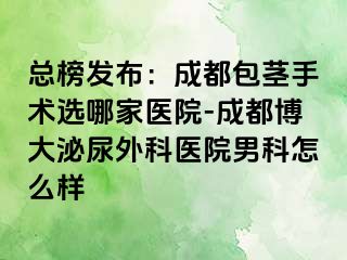总榜发布：成都包茎手术选哪家医院-成都博大泌尿外科医院男科怎么样