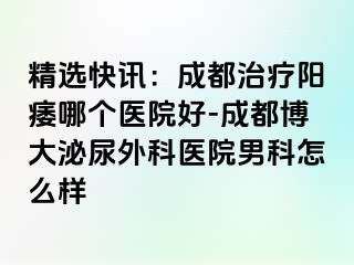 精选快讯：成都治疗阳痿哪个医院好-成都博大泌尿外科医院男科怎么样