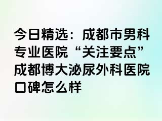 今日精选：成都市男科专业医院“关注要点”成都博大泌尿外科医院口碑怎么样