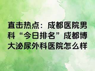 直击热点：成都医院男科“今日排名”成都博大泌尿外科医院怎么样