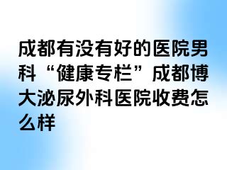 成都有没有好的医院男科“健康专栏”成都博大泌尿外科医院收费怎么样
