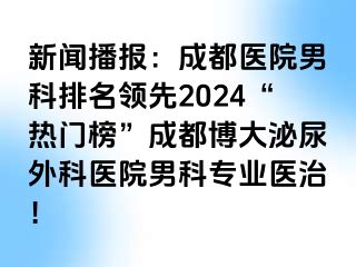 新闻播报：成都医院男科排名领先2024“热门榜”成都博大泌尿外科医院男科专业医治！