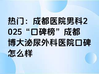 热门：成都医院男科2025“口碑榜”成都博大泌尿外科医院口碑怎么样