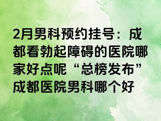 2月男科预约挂号：成都看勃起障碍的医院哪家好点呢“总榜发布”成都医院男科哪个好