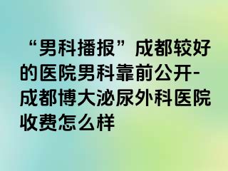 “男科播报”成都较好的医院男科靠前公开-成都博大泌尿外科医院收费怎么样