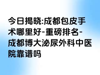今日揭晓:成都包皮手术哪里好-重磅排名-成都博大泌尿外科中医院靠谱吗