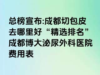 总榜宣布:成都切包皮去哪里好“精选排名”成都博大泌尿外科医院费用表