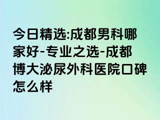 今日精选:成都男科哪家好-专业之选-成都博大泌尿外科医院口碑怎么样