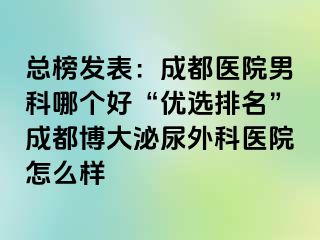 总榜发表：成都医院男科哪个好“优选排名”成都博大泌尿外科医院怎么样