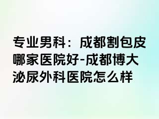 专业男科：成都割包皮哪家医院好-成都博大泌尿外科医院怎么样