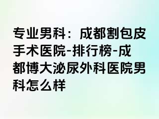 专业男科：成都割包皮手术医院-排行榜-成都博大泌尿外科医院男科怎么样