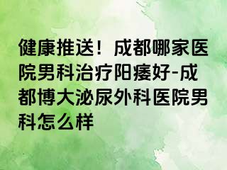 健康推送！成都哪家医院男科治疗阳痿好-成都博大泌尿外科医院男科怎么样
