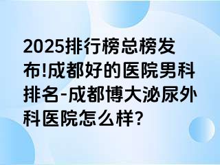 2025排行榜总榜发布!成都好的医院男科排名-成都博大泌尿外科医院怎么样？