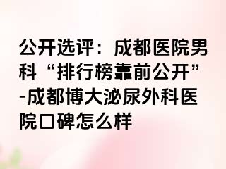 公开选评：成都医院男科“排行榜靠前公开”-成都博大泌尿外科医院口碑怎么样