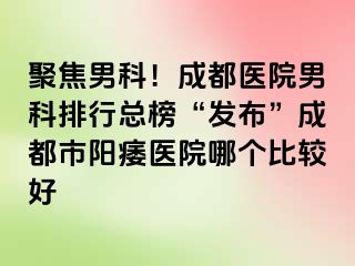聚焦男科！成都医院男科排行总榜“发布”成都市阳痿医院哪个比较好