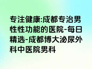 专注健康:成都专治男性性功能的医院-每日精选-成都博大泌尿外科中医院男科