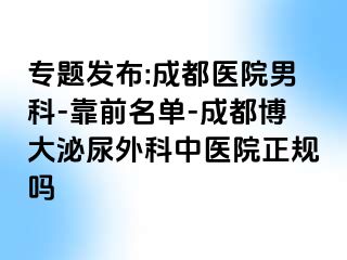 专题发布:成都医院男科-靠前名单-成都博大泌尿外科中医院正规吗
