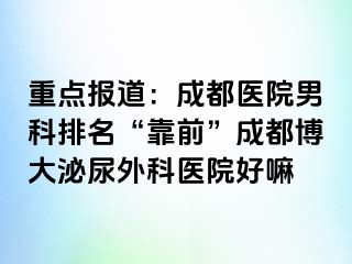 重点报道：成都医院男科排名“靠前”成都博大泌尿外科医院好嘛