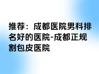 推荐：成都医院男科排名好的医院-成都正规割包皮医院