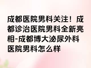 成都医院男科关注！成都诊治医院男科全新亮相-成都博大泌尿外科医院男科怎么样