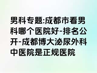 男科专题:成都市看男科哪个医院好-排名公开-成都博大泌尿外科中医院是正规医院