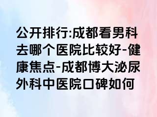 公开排行:成都看男科去哪个医院比较好-健康焦点-成都博大泌尿外科中医院口碑如何